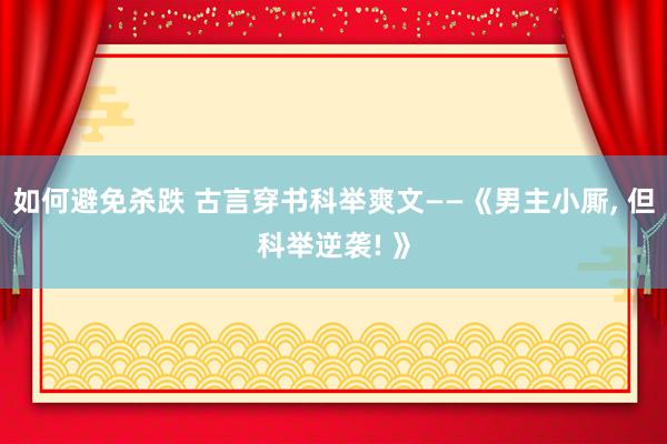 如何避免杀跌 古言穿书科举爽文——《男主小厮, 但科举逆袭! 》