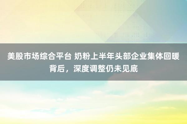 美股市场综合平台 奶粉上半年头部企业集体回暖背后，深度调整仍未见底