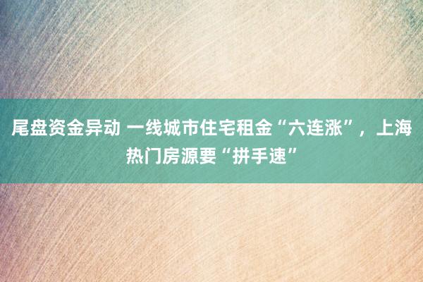 尾盘资金异动 一线城市住宅租金“六连涨”，上海热门房源要“拼手速”