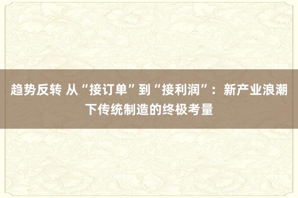 趋势反转 从“接订单”到“接利润”：新产业浪潮下传统制造的终极考量