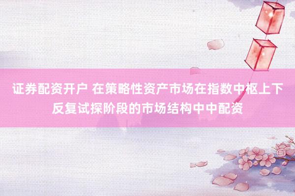 证券配资开户 在策略性资产市场在指数中枢上下反复试探阶段的市场结构中中配资