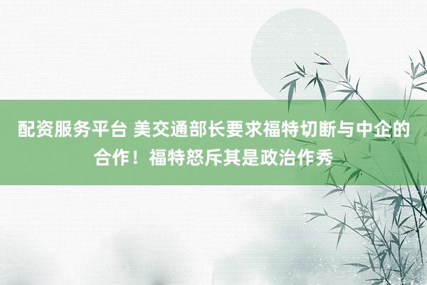 配资服务平台 美交通部长要求福特切断与中企的合作！福特怒斥其是政治作秀