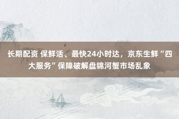 长期配资 保鲜活、最快24小时达，京东生鲜“四大服务”保障破解盘锦河蟹市场乱象