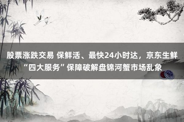 股票涨跌交易 保鲜活、最快24小时达，京东生鲜“四大服务”保障破解盘锦河蟹市场乱象