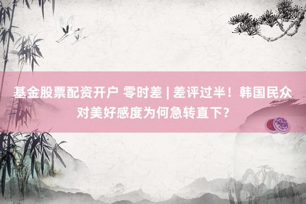 基金股票配资开户 零时差 | 差评过半！韩国民众对美好感度为何急转直下？