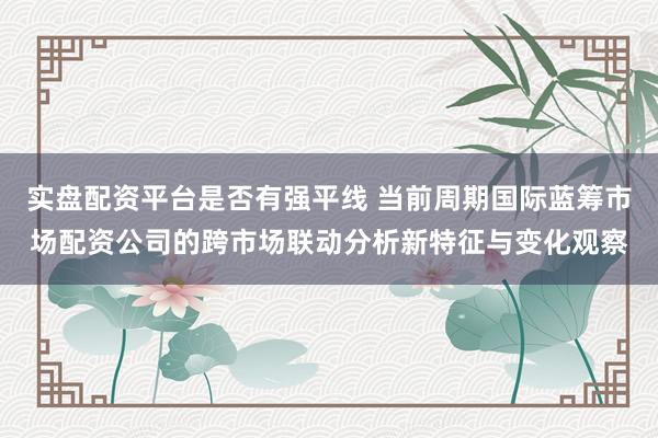 实盘配资平台是否有强平线 当前周期国际蓝筹市场配资公司的跨市场联动分析新特征与变化观察