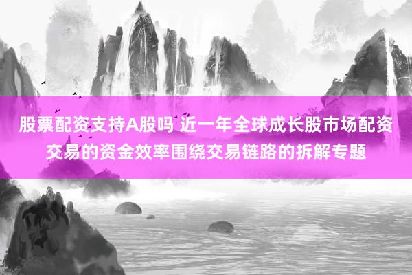 股票配资支持A股吗 近一年全球成长股市场配资交易的资金效率围绕交易链路的拆解专题