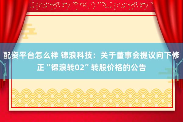 配资平台怎么样 锦浪科技：关于董事会提议向下修正“锦浪转02”转股价格的公告