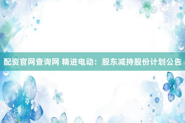 配资官网查询网 精进电动：股东减持股份计划公告