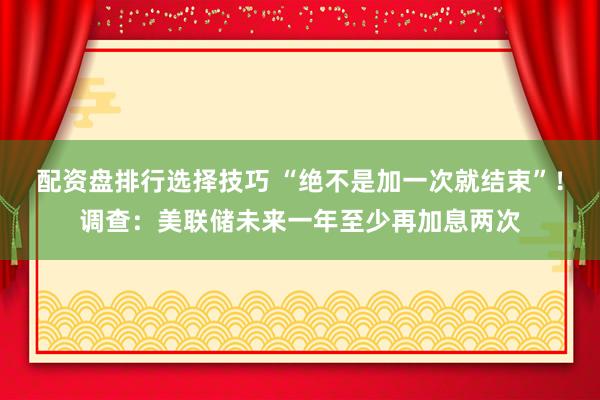 配资盘排行选择技巧 “绝不是加一次就结束”！调查：美联储未来一年至少再加息两次