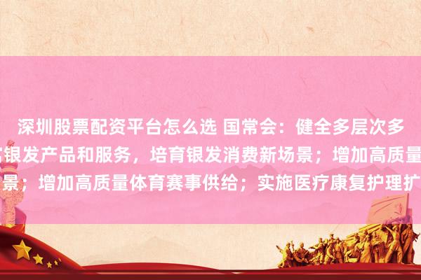 深圳股票配资平台怎么选 国常会：健全多层次多支柱养老保险体系 丰富银发产品和服务，培育银发消费新场景；增加高质量体育赛事供给；实施医疗康复护理扩容提升工程