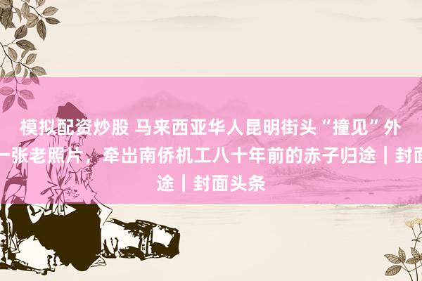 模拟配资炒股 马来西亚华人昆明街头“撞见”外公：一张老照片，牵出南侨机工八十年前的赤子归途｜封面头条