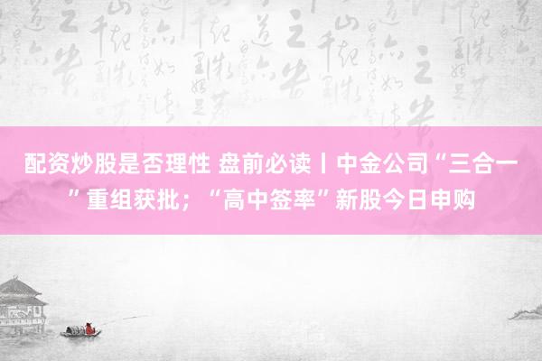配资炒股是否理性 盘前必读丨中金公司“三合一”重组获批；“高中签率”新股今日申购