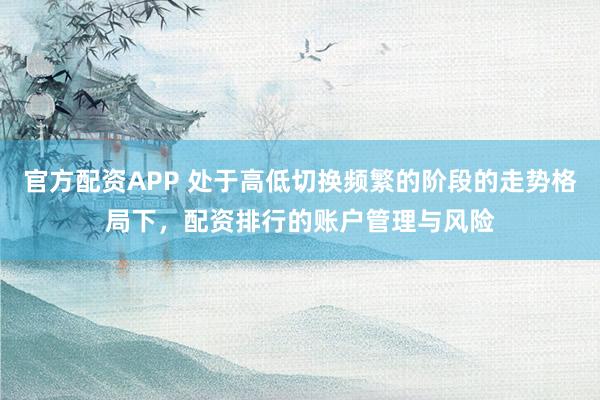 官方配资APP 处于高低切换频繁的阶段的走势格局下，配资排行的账户管理与风险
