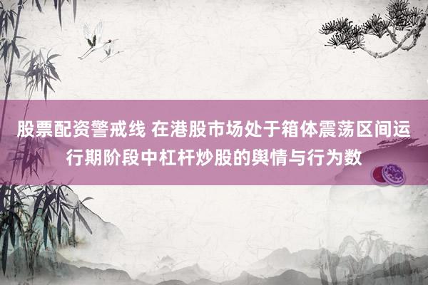 股票配资警戒线 在港股市场处于箱体震荡区间运行期阶段中杠杆炒股的舆情与行为数