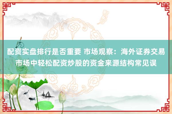 配资实盘排行是否重要 市场观察：海外证券交易市场中轻松配资炒股的资金来源结构常见误