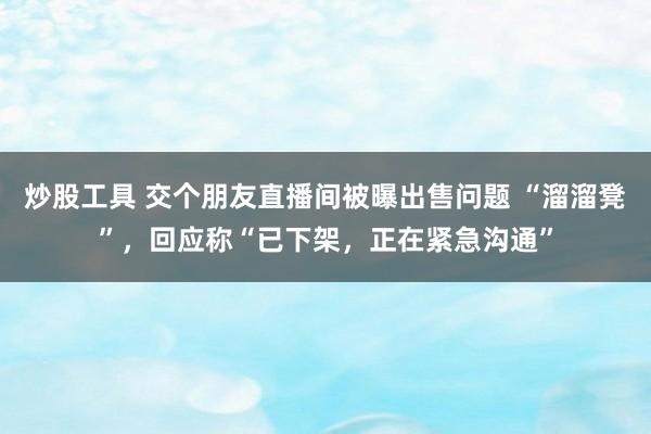 炒股工具 交个朋友直播间被曝出售问题 “溜溜凳”，回应称“已下架，正在紧急沟通”
