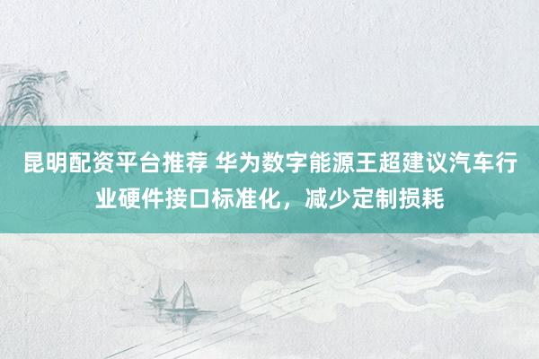 昆明配资平台推荐 华为数字能源王超建议汽车行业硬件接口标准化，减少定制损耗