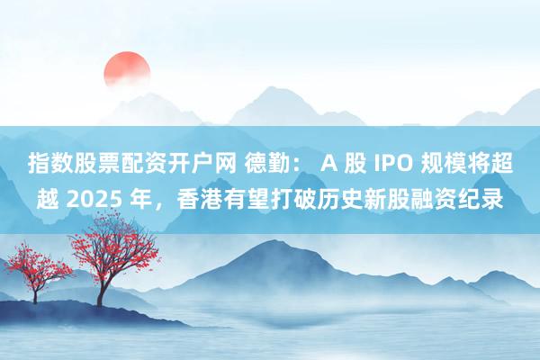 指数股票配资开户网 德勤： A 股 IPO 规模将超越 2025 年，香港有望打破历史新股融资纪录