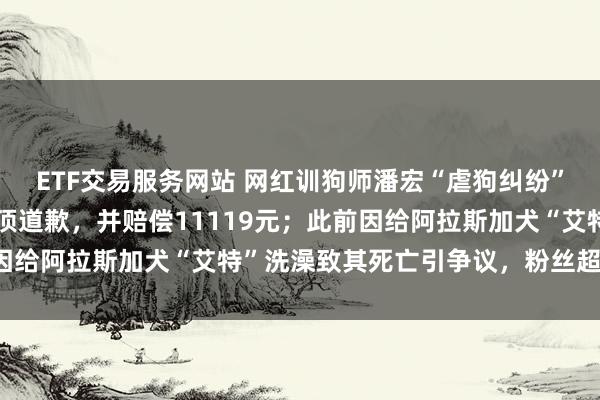 ETF交易服务网站 网红训狗师潘宏“虐狗纠纷”终审判决：抖音账号置顶道歉，并赔偿11119元；此前因给阿拉斯加犬“艾特”洗澡致其死亡引争议，粉丝超1600万