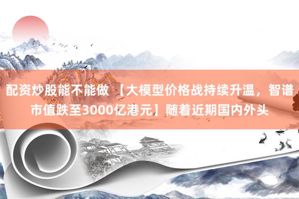 配资炒股能不能做 【大模型价格战持续升温，智谱市值跌至3000亿港元】随着近期国内外头