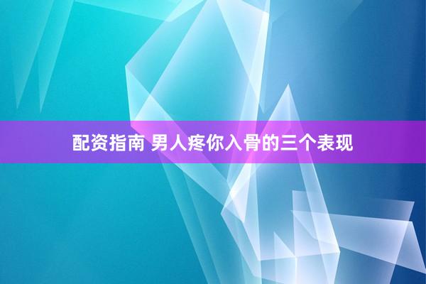 配资指南 男人疼你入骨的三个表现