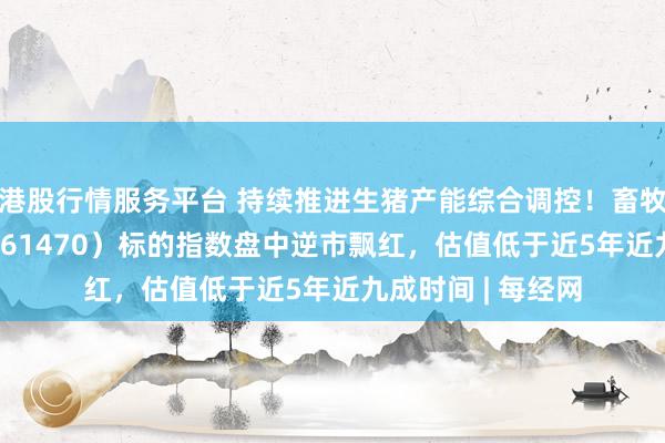 港股行情服务平台 持续推进生猪产能综合调控！畜牧养殖ETF天弘（561470）标的指数盘中逆市飘红，估值低于近5年近九成时间 | 每经网