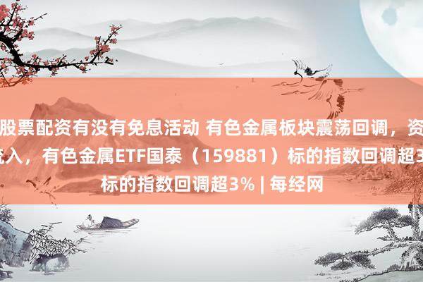 股票配资有没有免息活动 有色金属板块震荡回调，资金连续净流入，有色金属ETF国泰（159881）标的指数回调超3% | 每经网