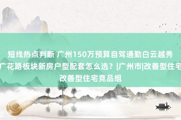短线热点判断 广州150万预算自驾通勤白云越秀，花都广花路板块新房户型配套怎么选？|广州市|改善型住宅竞品组