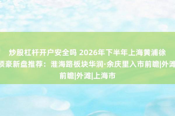 炒股杠杆开户安全吗 2026年下半年上海黄浦徐汇静安顶豪新盘推荐:淮海路板块华润·余庆里入市前瞻|外滩|上海市