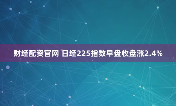 财经配资官网 日经225指数早盘收盘涨2.4%