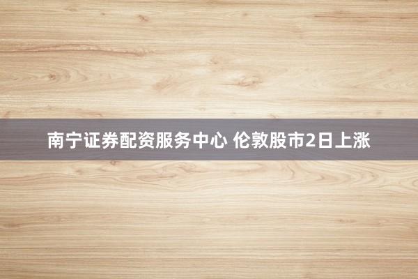南宁证券配资服务中心 伦敦股市2日上涨