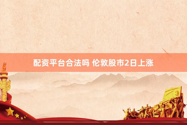 配资平台合法吗 伦敦股市2日上涨