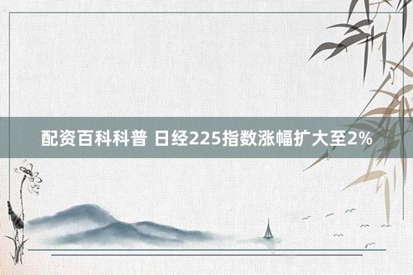 配资百科科普 日经225指数涨幅扩大至2%