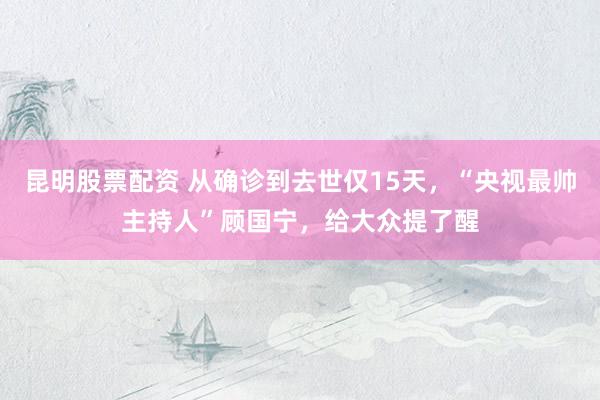 昆明股票配资 从确诊到去世仅15天，“央视最帅主持人”顾国宁，给大众提了醒