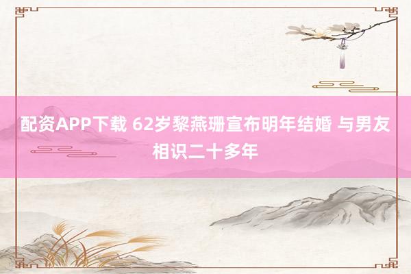 配资APP下载 62岁黎燕珊宣布明年结婚 与男友相识二十多年