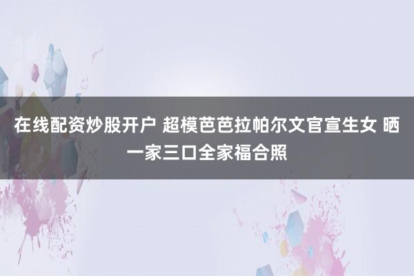 在线配资炒股开户 超模芭芭拉帕尔文官宣生女 晒一家三口全家福合照