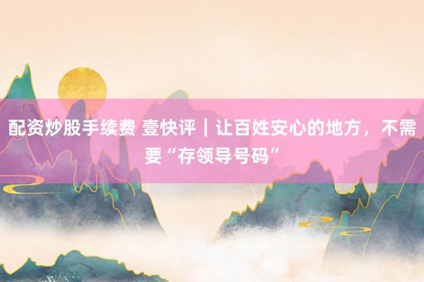 配资炒股手续费 壹快评｜让百姓安心的地方，不需要“存领导号码”