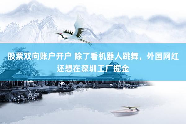 股票双向账户开户 除了看机器人跳舞，外国网红还想在深圳工厂掘金
