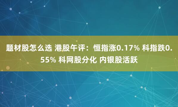 题材股怎么选 港股午评：恒指涨0.17% 科指跌0.55% 科网股分化 内银股活跃