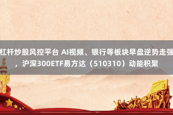 杠杆炒股风控平台 AI视频、银行等板块早盘逆势走强，沪深300ETF易方达（510310）动能积聚