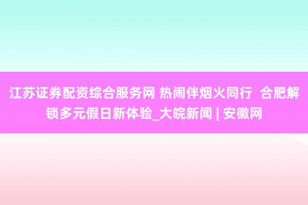 江苏证券配资综合服务网 热闹伴烟火同行  合肥解锁多元假日新体验_大皖新闻 | 安徽网