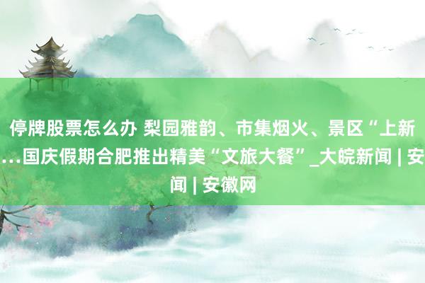 停牌股票怎么办 梨园雅韵、市集烟火、景区“上新”……国庆假期合肥推出精美“文旅大餐”_大皖新闻 | 安徽网