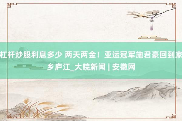 杠杆炒股利息多少 两天两金！亚运冠军施君豪回到家乡庐江_大皖新闻 | 安徽网