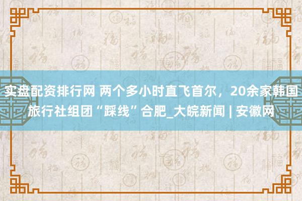 实盘配资排行网 两个多小时直飞首尔，20余家韩国旅行社组团“踩线”合肥_大皖新闻 | 安徽网