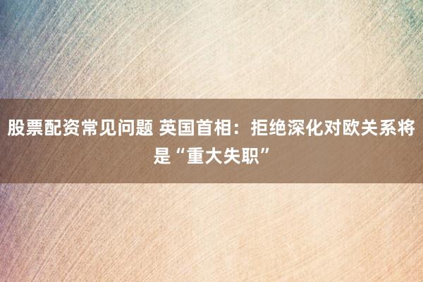 股票配资常见问题 英国首相：拒绝深化对欧关系将是“重大失职”
