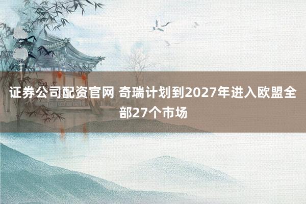 证券公司配资官网 奇瑞计划到2027年进入欧盟全部27个市场