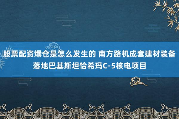 股票配资爆仓是怎么发生的 南方路机成套建材装备落地巴基斯坦恰希玛C-5核电项目