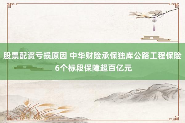 股票配资亏损原因 中华财险承保独库公路工程保险 6个标段保障超百亿元