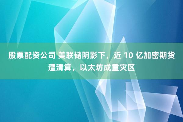 股票配资公司 美联储阴影下，近 10 亿加密期货遭清算，以太坊成重灾区